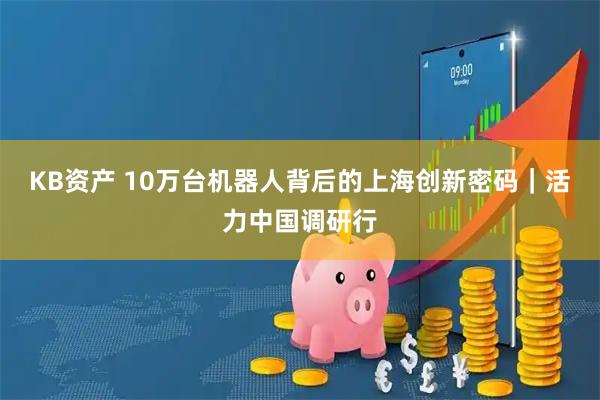 KB资产 10万台机器人背后的上海创新密码｜活力中国调研行