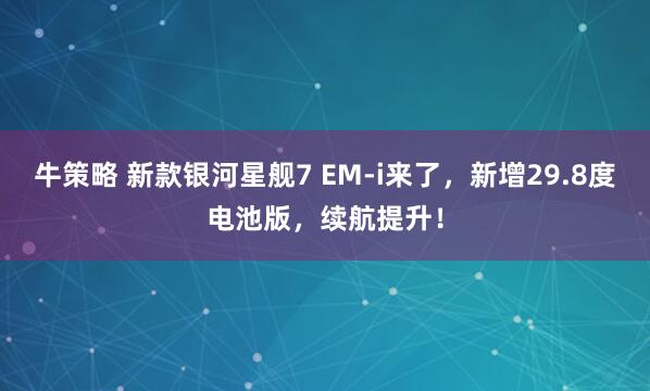 牛策略 新款银河星舰7 EM-i来了，新增29.8度电池版，续航提升！
