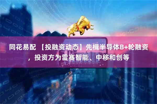 同花易配 【投融资动态】先楫半导体B+轮融资，投资方为雷赛智能、中移和创等