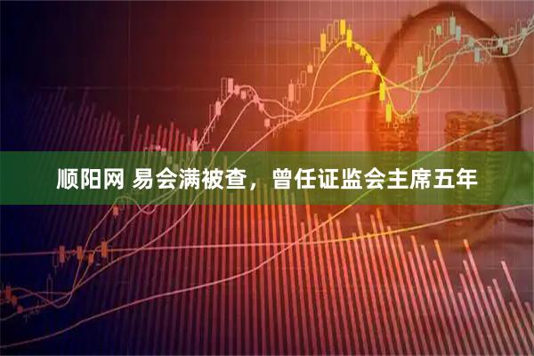 顺阳网 易会满被查，曾任证监会主席五年
