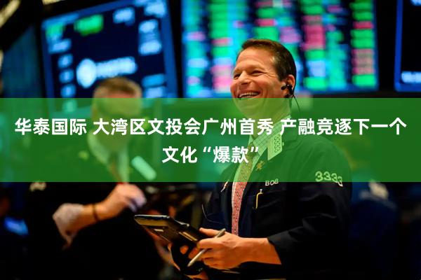 华泰国际 大湾区文投会广州首秀 产融竞逐下一个文化“爆款”