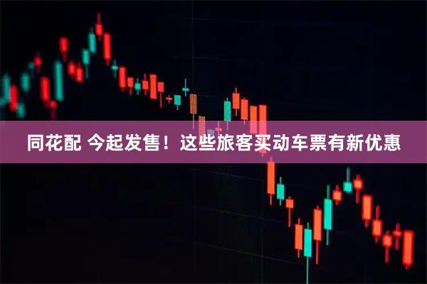 同花配 今起发售！这些旅客买动车票有新优惠