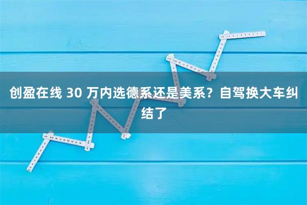 创盈在线 30 万内选德系还是美系？自驾换大车纠结了