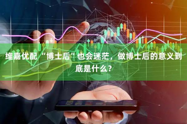 维嘉优配 “博士后”也会迷茫，做博士后的意义到底是什么？