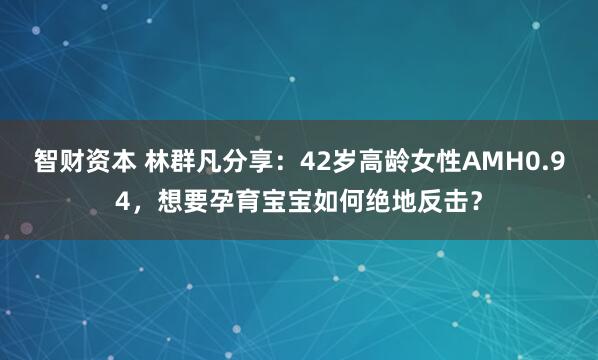 智财资本 林群凡分享：42岁高龄女性AMH0.94，想要孕育宝宝如何绝地反击？