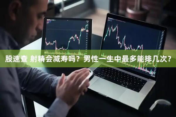 股速查 射精会减寿吗？男性一生中最多能排几次？