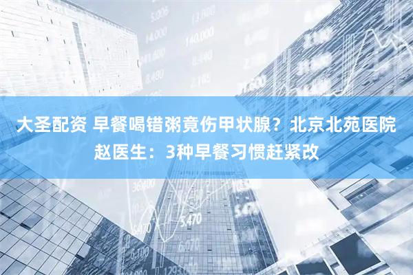 大圣配资 早餐喝错粥竟伤甲状腺？北京北苑医院赵医生：3种早餐习惯赶紧改
