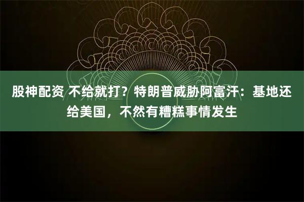 股神配资 不给就打？特朗普威胁阿富汗：基地还给美国，不然有糟糕事情发生