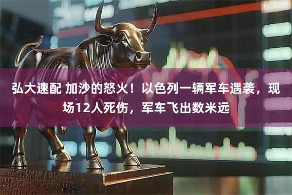 弘大速配 加沙的怒火！以色列一辆军车遇袭，现场12人死伤，军车飞出数米远