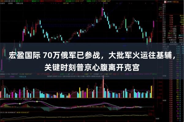 宏盈国际 70万俄军已参战，大批军火运往基辅，关键时刻普京心腹离开克宫