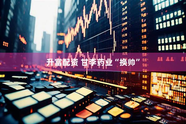 升富配资 甘李药业“换帅”