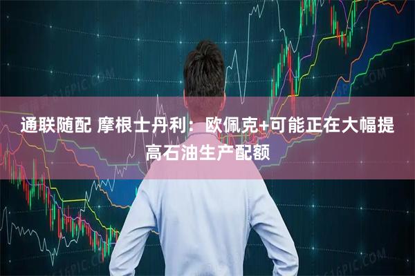 通联随配 摩根士丹利：欧佩克+可能正在大幅提高石油生产配额