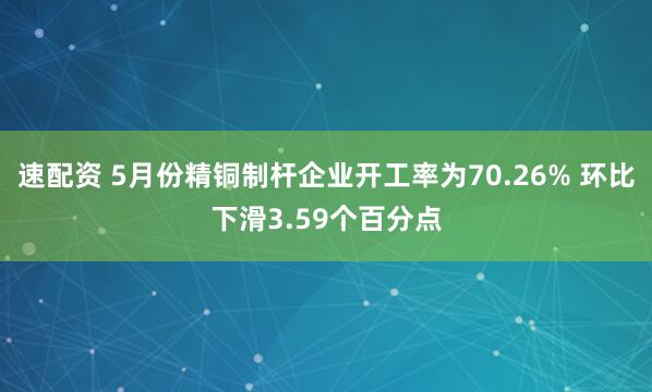 速配资 5月份精铜制杆企业开工率为70.26% 环比下滑3.59个百分点