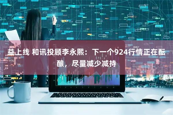 益上线 和讯投顾李永熙：下一个924行情正在酝酿，尽量减少减持