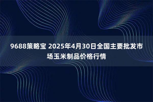 9688策略宝 2025年4月30日全国主要批发市场玉米制品价格行情