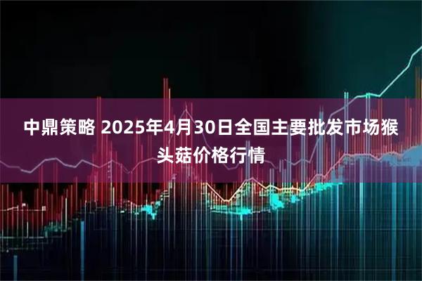 中鼎策略 2025年4月30日全国主要批发市场猴头菇价格行情