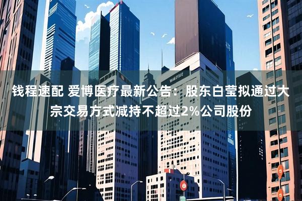钱程速配 爱博医疗最新公告：股东白莹拟通过大宗交易方式减持不超过2%公司股份