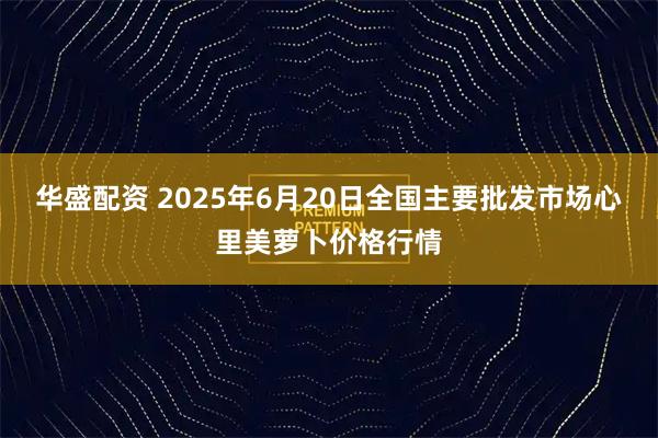 华盛配资 2025年6月20日全国主要批发市场心里美萝卜价格行情