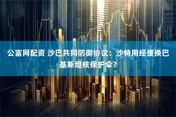 公富网配资 沙巴共同防御协议：沙特用经援换巴基斯坦核保护伞？