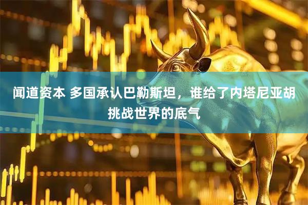 闻道资本 多国承认巴勒斯坦，谁给了内塔尼亚胡挑战世界的底气