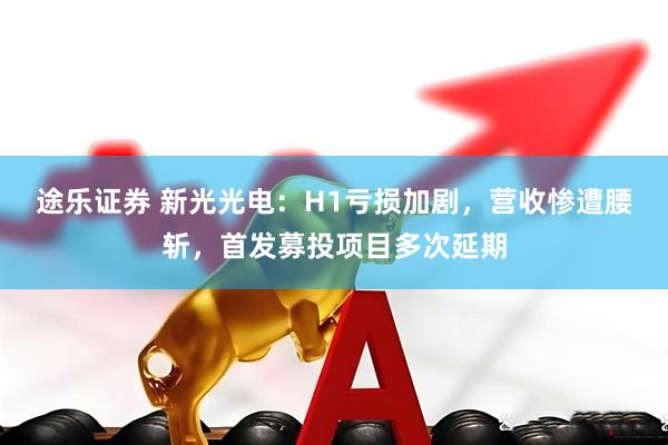 途乐证券 新光光电：H1亏损加剧，营收惨遭腰斩，首发募投项目多次延期