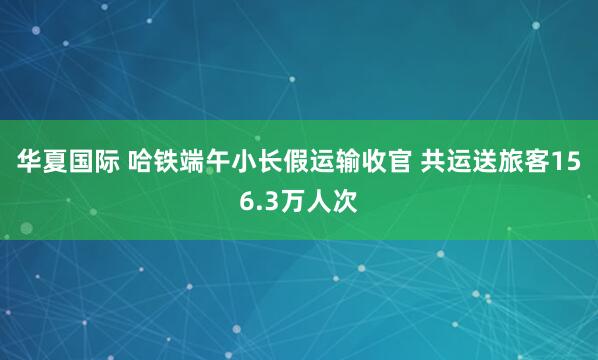 华夏国际 哈铁端午小长假运输收官 共运送旅客156.3万人次