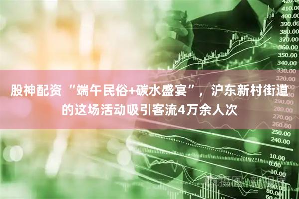 股神配资 “端午民俗+碳水盛宴”，沪东新村街道的这场活动吸引客流4万余人次