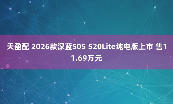 天盈配 2026款深蓝S05 520Lite纯电版上市 售11.69万元