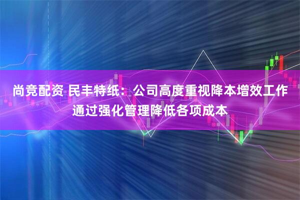 尚竞配资 民丰特纸：公司高度重视降本增效工作通过强化管理降低各项成本