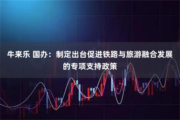 牛来乐 国办：制定出台促进铁路与旅游融合发展的专项支持政策