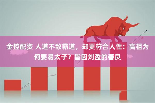 金控配资 人道不敌霸道，却更符合人性：高祖为何要易太子？皆因刘盈的善良