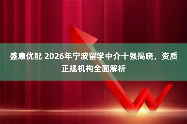 盛康优配 2026年宁波留学中介十强揭晓，资质正规机构全面解析