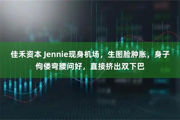 佳禾资本 Jennie现身机场，生图脸肿胀，身子佝偻弯腰问好，直接挤出双下巴
