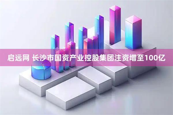 启远网 长沙市国资产业控股集团注资增至100亿