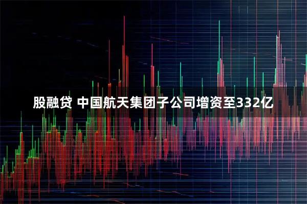 股融贷 中国航天集团子公司增资至332亿