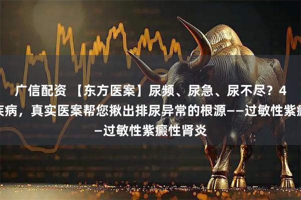 广信配资 【东方医案】尿频、尿急、尿不尽？4类高发疾病，真实医案帮您揪出排尿异常的根源——过敏性紫癜性肾炎