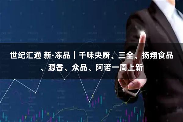 世纪汇通 新·冻品｜千味央厨、三全、扬翔食品、源香、众品、阿诺一周上新