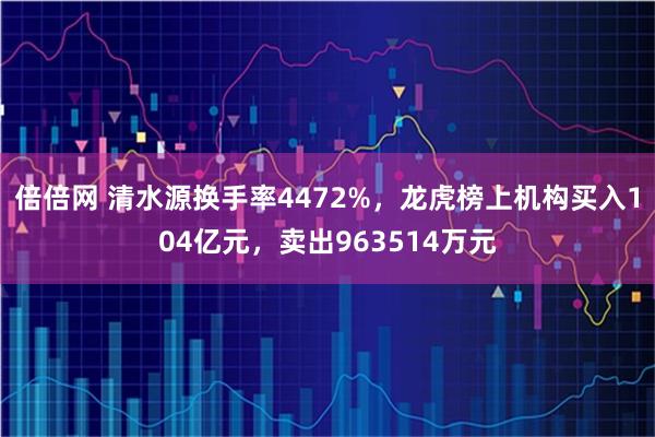 倍倍网 清水源换手率4472%，龙虎榜上机构买入104亿元，卖出963514万元