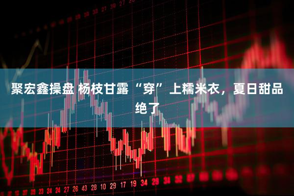 聚宏鑫操盘 杨枝甘露 “穿” 上糯米衣，夏日甜品绝了