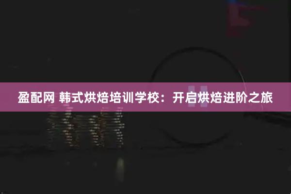 盈配网 韩式烘焙培训学校：开启烘焙进阶之旅