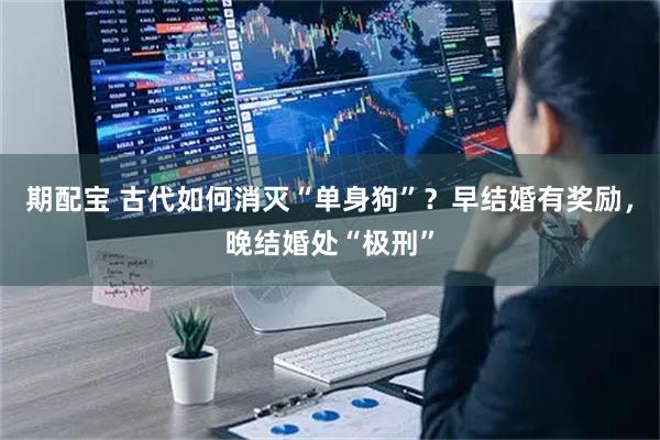 期配宝 古代如何消灭“单身狗”？早结婚有奖励，晚结婚处“极刑”