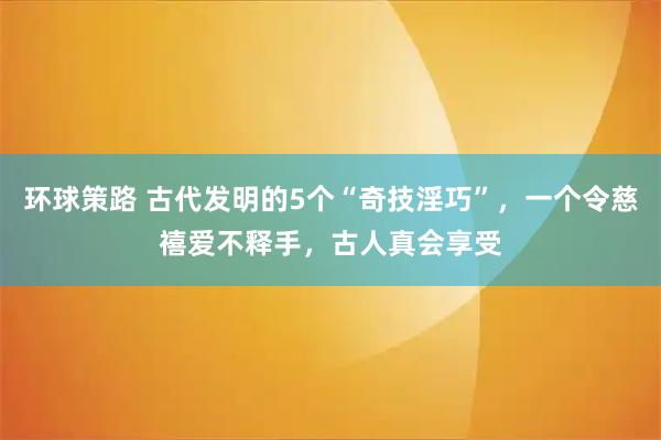 环球策路 古代发明的5个“奇技淫巧”,一个令慈禧爱不释手,古人真会享受