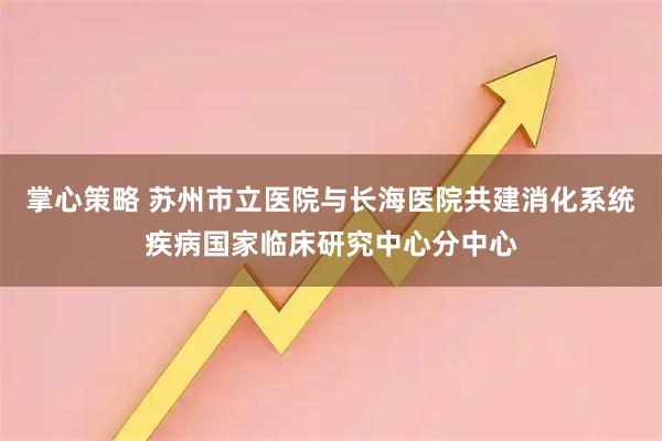 掌心策略 苏州市立医院与长海医院共建消化系统疾病国家临床研究中心分中心