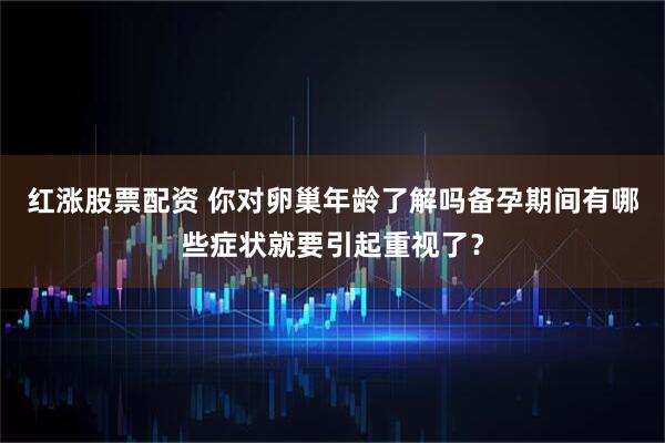 红涨股票配资 你对卵巢年龄了解吗备孕期间有哪些症状就要引起重视了?