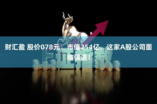 财汇盈 股价078元、市值254亿,这家A股公司面临强退!