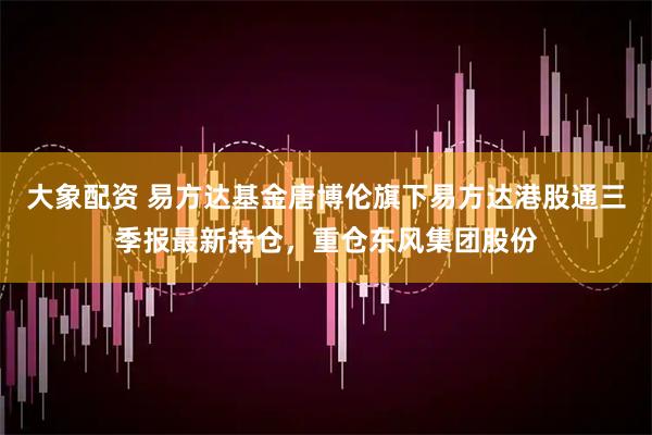大象配资 易方达基金唐博伦旗下易方达港股通三季报最新持仓，重仓东风集团股份