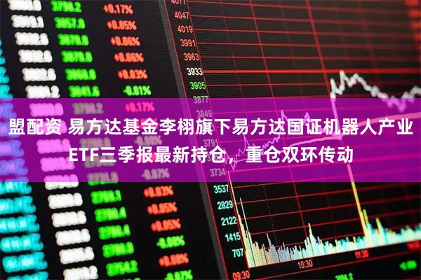 盟配资 易方达基金李栩旗下易方达国证机器人产业ETF三季报最新持仓，重仓双环传动