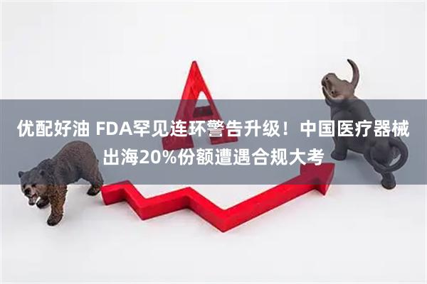 优配好油 FDA罕见连环警告升级！中国医疗器械出海20%份额遭遇合规大考