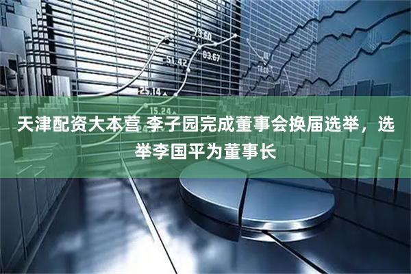 天津配资大本营 李子园完成董事会换届选举,选举李国平为董事长
