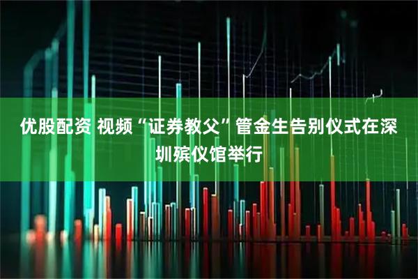 优股配资 视频“证券教父”管金生告别仪式在深圳殡仪馆举行